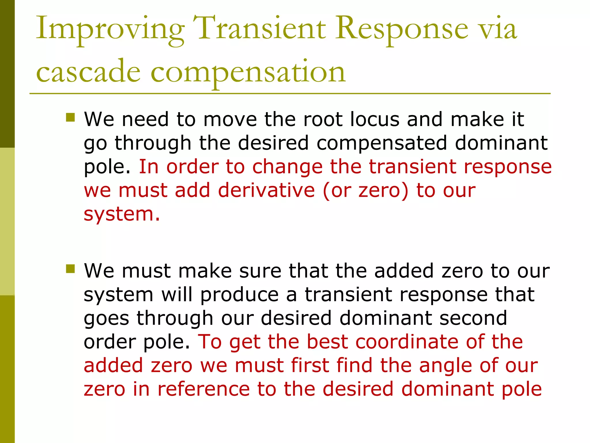 Improving Transient Response via
cascade compensation


We need to move the root locus and make it
go through the desired compensated dominant
pole. In order to change the transient response
we must add derivative (or zero) to our
system.



We must make sure that the added zero to our
system will produce a transient response that
goes through our desired dominant second
order pole. To get the best coordinate of the
added zero we must first find the angle of our
zero in reference to the desired dominant pole

 