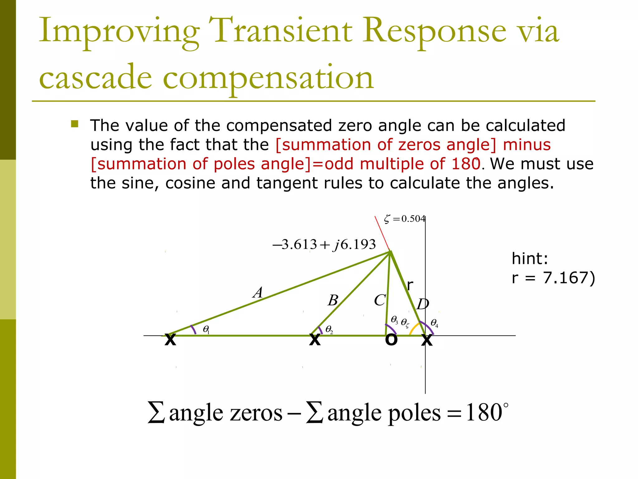 Improving Transient Response via
cascade compensation


The value of the compensated zero angle can be calculated
using the fact that the [summation of zeros angle] minus
[summation of poles angle]=odd multiple of 180̊. We must use
the sine, cosine and tangent rules to calculate the angles.
ζ = 0.504

−3.613 + j 6.193

A
X

θ1

B
X

θ2

hint:
r = 7.167)

r

C
θ3 θ

ζ

O

D
θ4

X

∑ angle zeros − ∑ angle poles = 180o

 