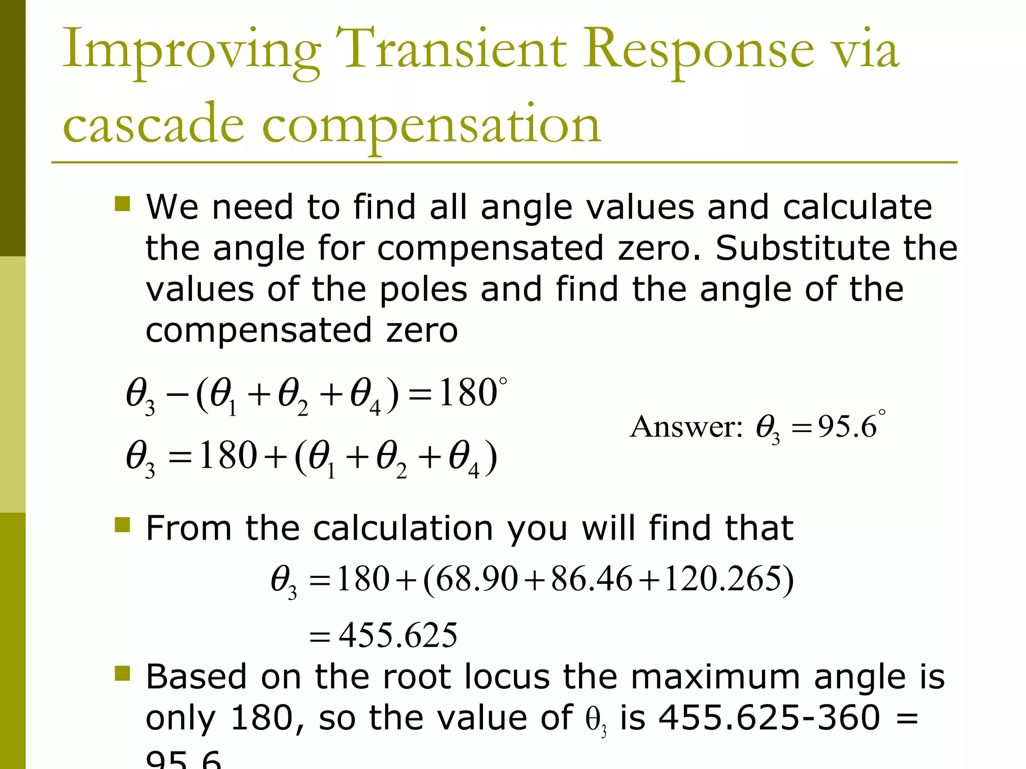 Improving Transient Response via
cascade compensation


We need to find all angle values and calculate
the angle for compensated zero. Substitute the
values of the poles and find the angle of the
compensated zero

θ3 − (θ1 + θ 2 + θ 4 ) = 180
θ3 = 180 + (θ1 + θ 2 + θ 4 )


o

Answer: θ3 = 95.6°

From the calculation you will find that

θ3 = 180 + (68.90 + 86.46 + 120.265)
= 455.625



Based on the root locus the maximum angle is
only 180, so the value of θ3 is 455.625-360 =

 