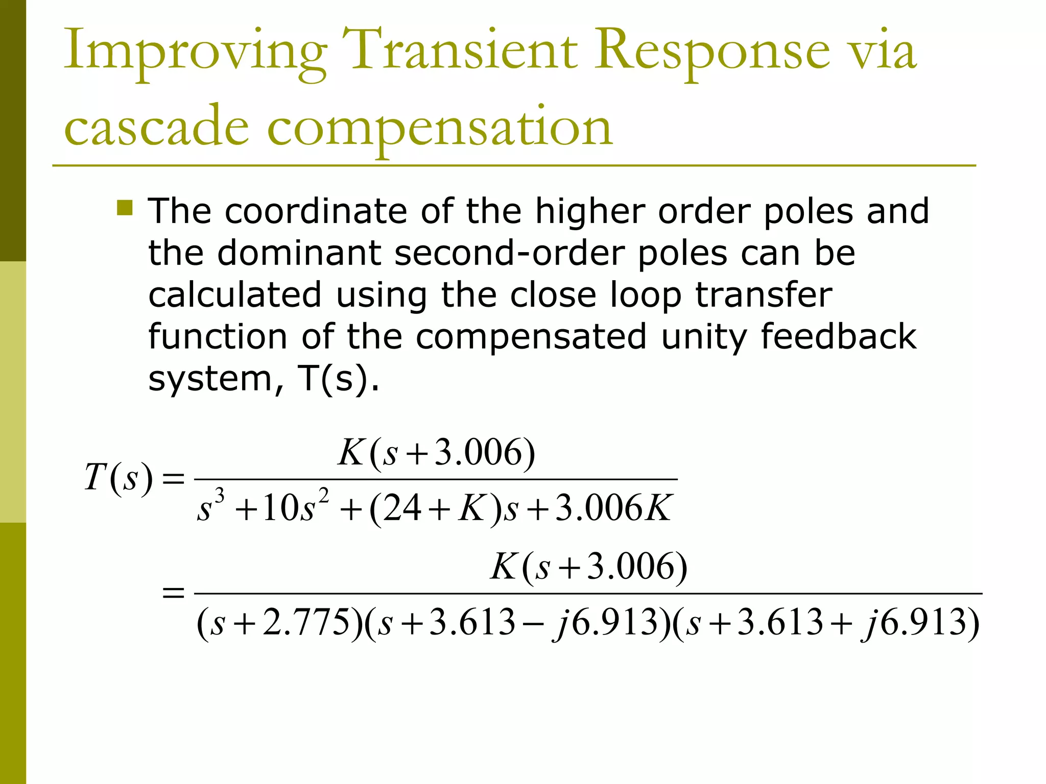 Improving Transient Response via
cascade compensation


The coordinate of the higher order poles and
the dominant second-order poles can be
calculated using the close loop transfer
function of the compensated unity feedback
system, T(s).

K ( s + 3.006)
T (s) = 3
s + 10 s 2 + (24 + K ) s + 3.006 K
K ( s + 3.006)
=
( s + 2.775)( s + 3.613 − j 6.913)( s + 3.613 + j 6.913)

 