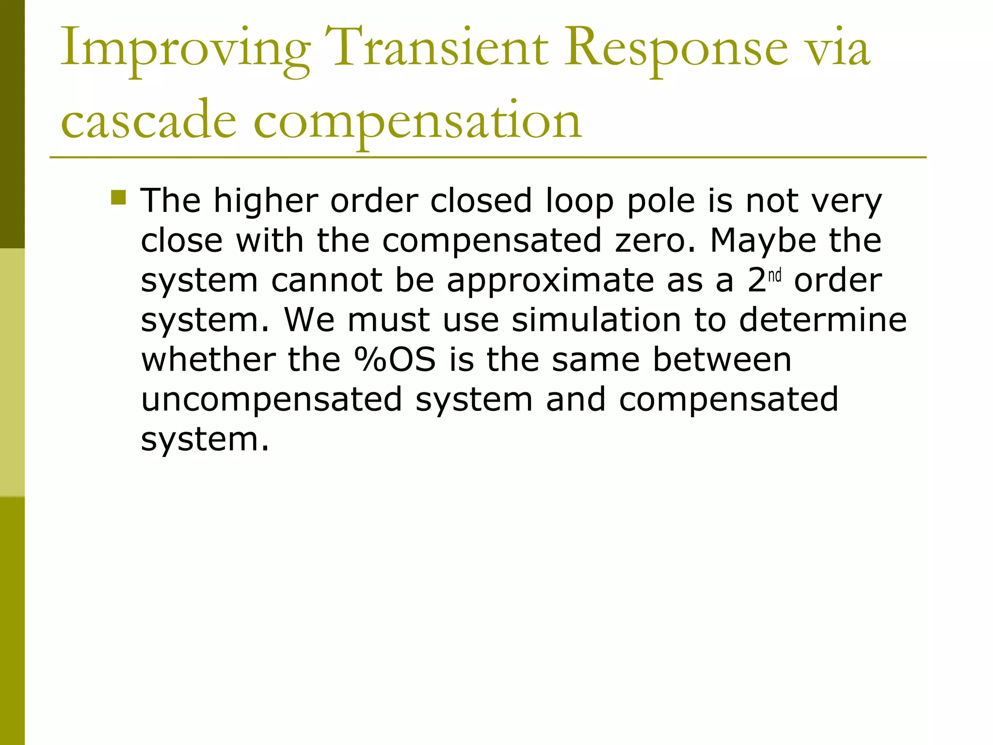 Improving Transient Response via
cascade compensation


The higher order closed loop pole is not very
close with the compensated zero. Maybe the
system cannot be approximate as a 2nd order
system. We must use simulation to determine
whether the %OS is the same between
uncompensated system and compensated
system.

 