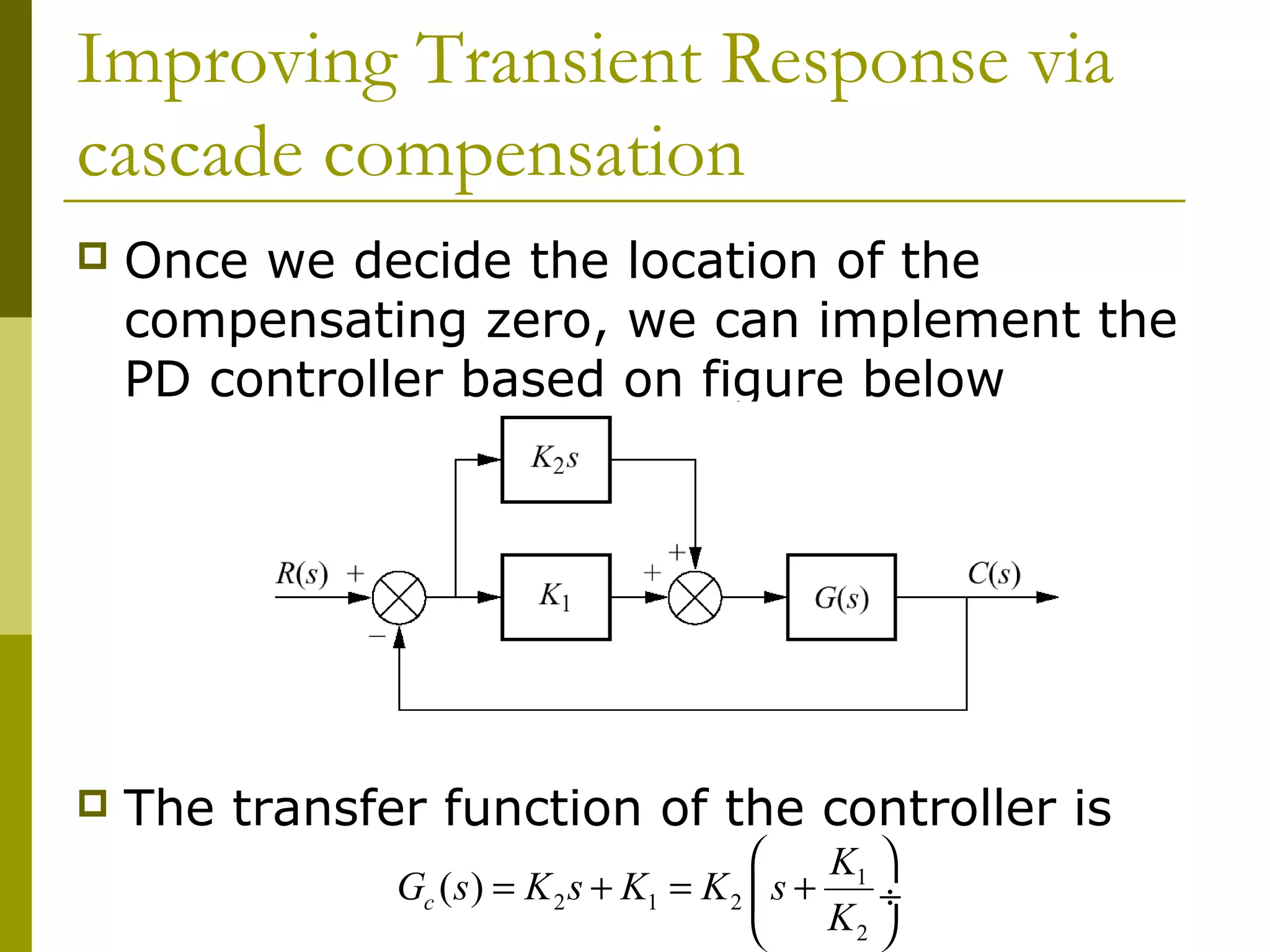 Improving Transient Response via
cascade compensation


Once we decide the location of the
compensating zero, we can implement the
PD controller based on figure below



The transfer function of the controller is

K1 
Gc ( s ) = K 2 s + K1 = K 2  s +
÷
K2 


 