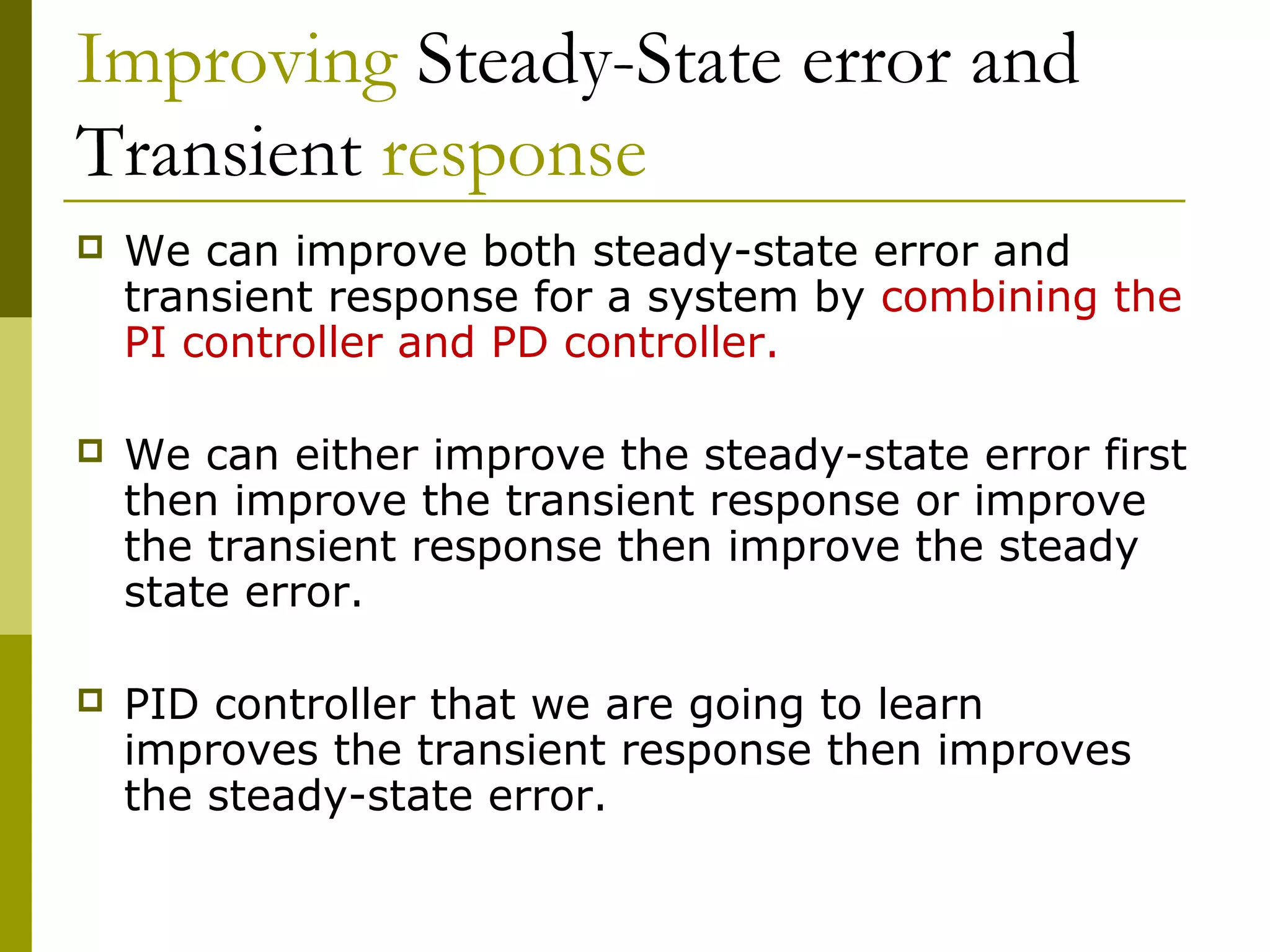 Improving Steady-State error and
Transient response


We can improve both steady-state error and
transient response for a system by combining the
PI controller and PD controller.



We can either improve the steady-state error first
then improve the transient response or improve
the transient response then improve the steady
state error.



PID controller that we are going to learn
improves the transient response then improves
the steady-state error.

 