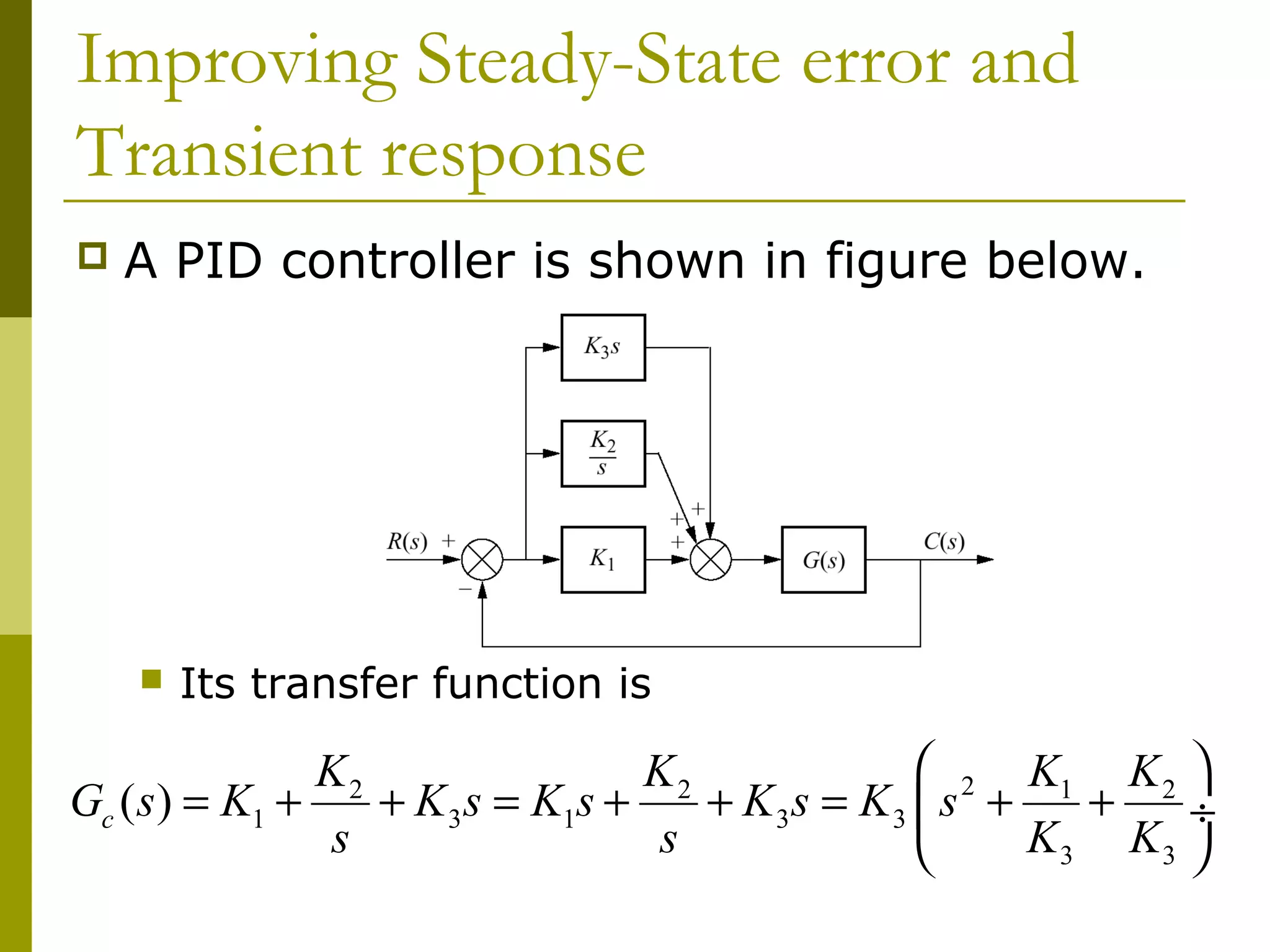 Improving Steady-State error and
Transient response


A PID controller is shown in figure below.



Its transfer function is

 2 K1 K 2 
K2
K2
Gc ( s ) = K1 +
+ K 3 s = K1s +
+ K3s = K3  s +
+
÷
s
s
K3 K3 


 