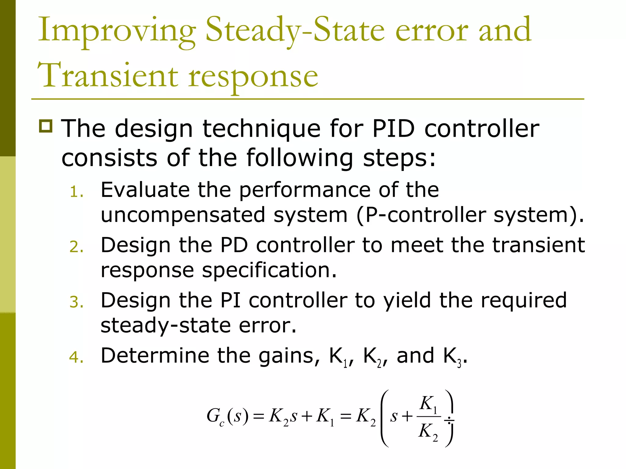 Improving Steady-State error and
Transient response


The design technique for PID controller
consists of the following steps:
1.
2.
3.
4.

Evaluate the performance of the
uncompensated system (P-controller system).
Design the PD controller to meet the transient
response specification.
Design the PI controller to yield the required
steady-state error.
Determine the gains, K1, K2, and K3.

K1 
Gc ( s ) = K 2 s + K1 = K 2  s +
÷
K2 


 