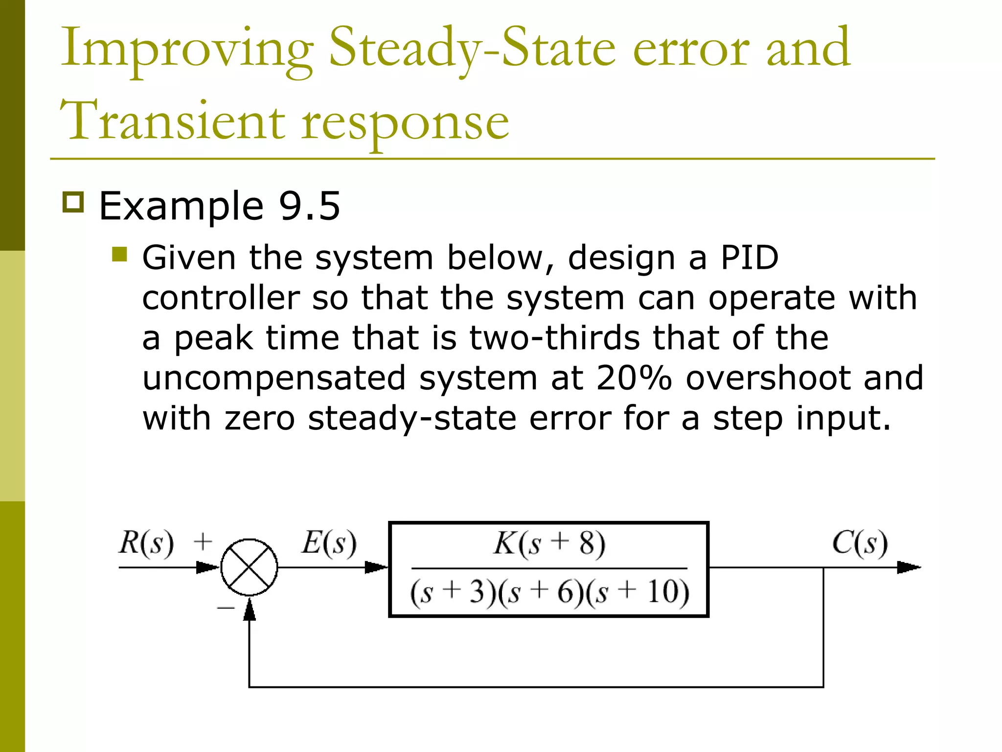 Improving Steady-State error and
Transient response


Example 9.5


Given the system below, design a PID
controller so that the system can operate with
a peak time that is two-thirds that of the
uncompensated system at 20% overshoot and
with zero steady-state error for a step input.

 