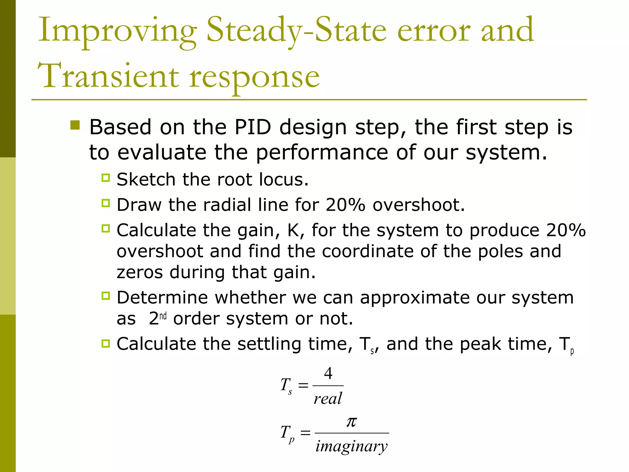 Improving Steady-State error and
Transient response


Based on the PID design step, the first step is
to evaluate the performance of our system.
Sketch the root locus.
 Draw the radial line for 20% overshoot.
 Calculate the gain, K, for the system to produce 20%
overshoot and find the coordinate of the poles and
zeros during that gain.
 Determine whether we can approximate our system
as 2nd order system or not.
 Calculate the settling time, T , and the peak time, T
s
p


Ts =

4
real

π
Tp =
imaginary

 
