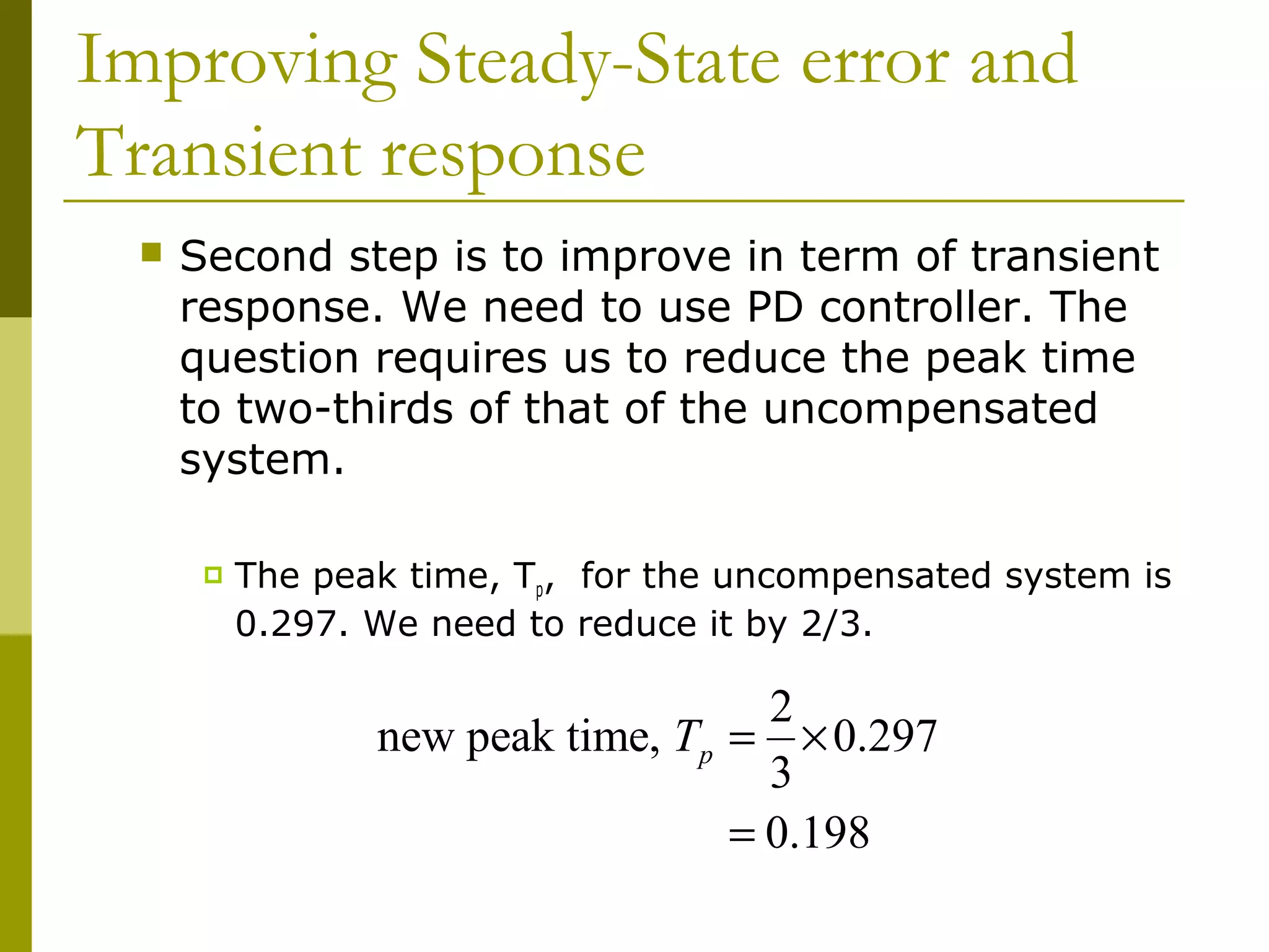 Improving Steady-State error and
Transient response


Second step is to improve in term of transient
response. We need to use PD controller. The
question requires us to reduce the peak time
to two-thirds of that of the uncompensated
system.


The peak time, Tp, for the uncompensated system is
0.297. We need to reduce it by 2/3.

2
new peak time, Tp = × 0.297
3
= 0.198

 