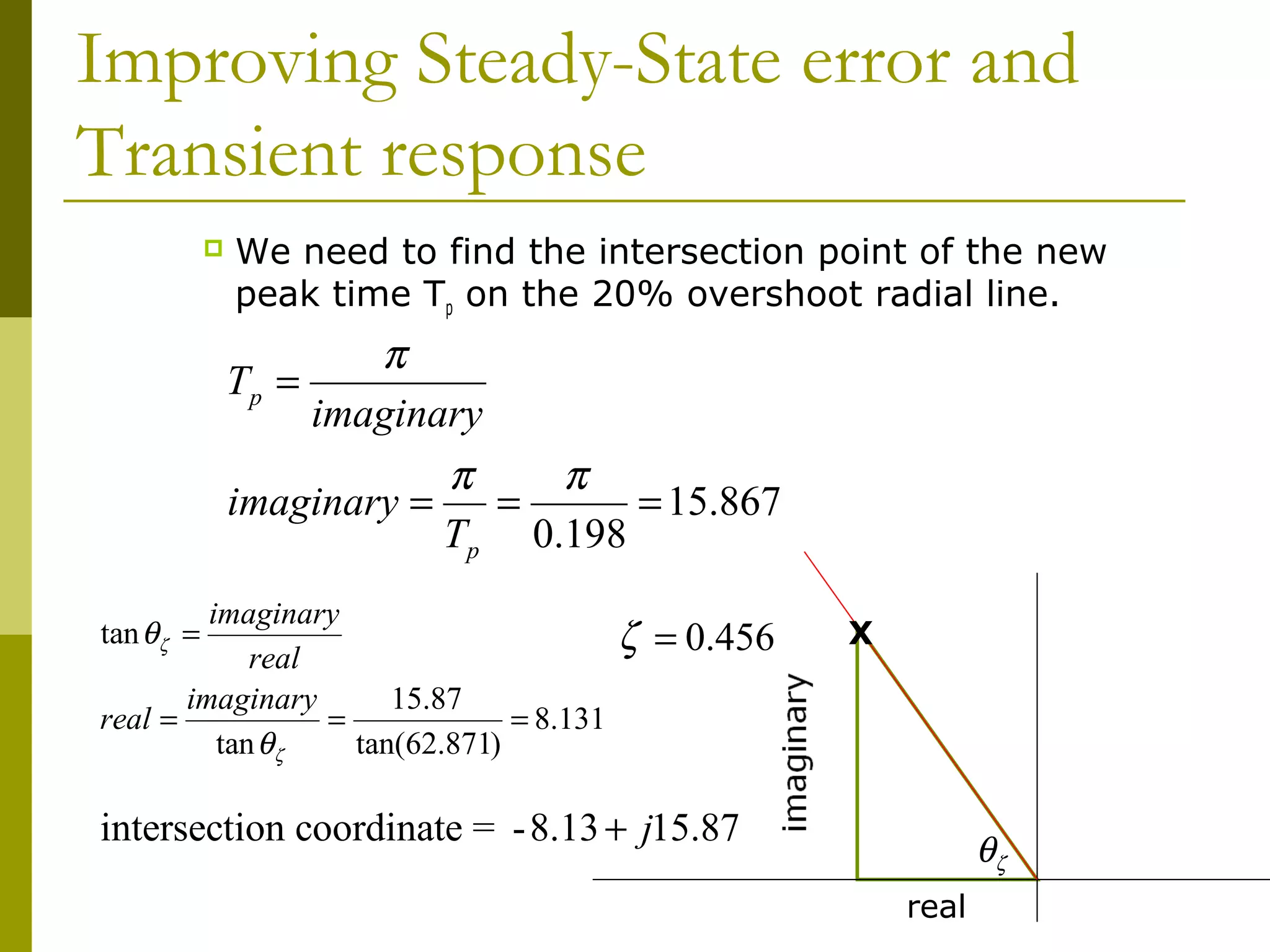 Improving Steady-State error and
Transient response


We need to find the intersection point of the new
peak time Tp on the 20% overshoot radial line.

π
imaginary
π
π
imaginary =
=
= 15.867
Tp 0.198

Tp =

imaginary
real
imaginary
15.87
real =
=
= 8.131
tan θζ
tan(62.871)
tan θζ =

ζ = 0.456

X

intersection coordinate = - 8.13 + j15.87

θζ
real

 