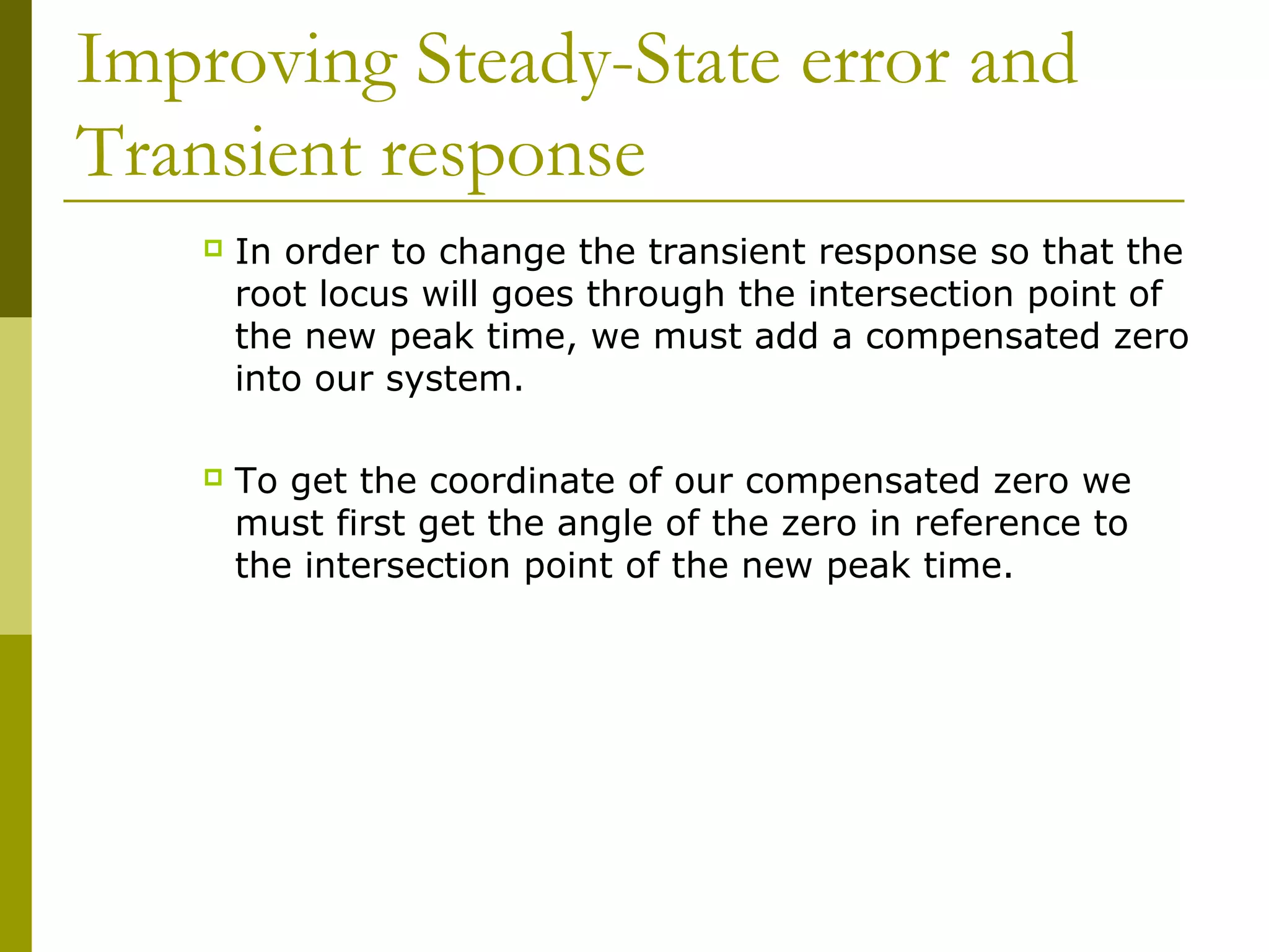 Improving Steady-State error and
Transient response


In order to change the transient response so that the
root locus will goes through the intersection point of
the new peak time, we must add a compensated zero
into our system.



To get the coordinate of our compensated zero we
must first get the angle of the zero in reference to
the intersection point of the new peak time.

 