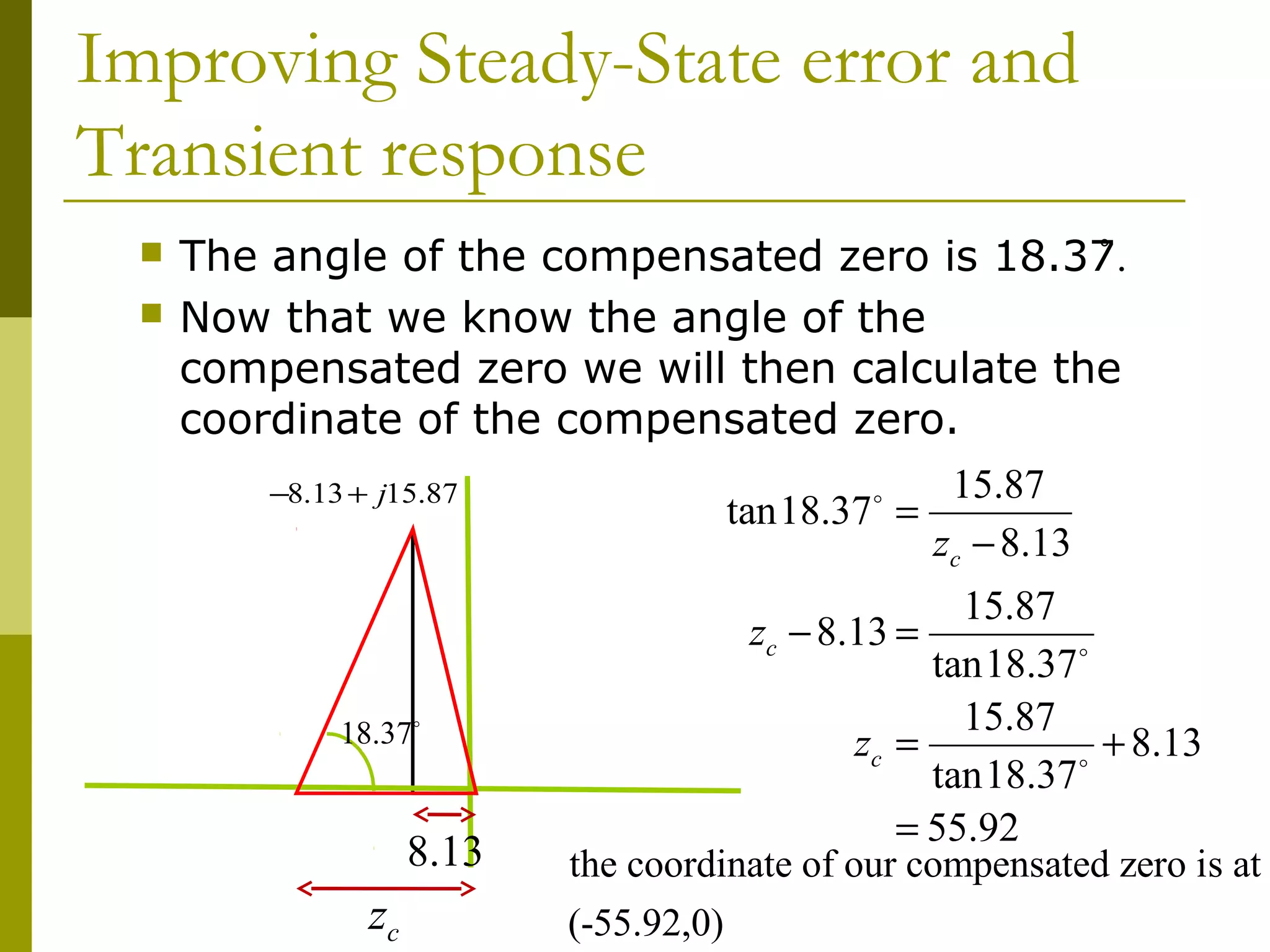 Improving Steady-State error and
Transient response



The angle of the compensated zero is 18.37.
̊
Now that we know the angle of the
compensated zero we will then calculate the
coordinate of the compensated zero.
−8.13 + j15.87

18.37o

8.13

zc

15.87
tan18.37 =
zc − 8.13
o

15.87
zc − 8.13 =
tan18.37o
15.87
zc =
+ 8.13
o
tan18.37
= 55.92
the coordinate of our compensated zero is at
(-55.92,0)

 