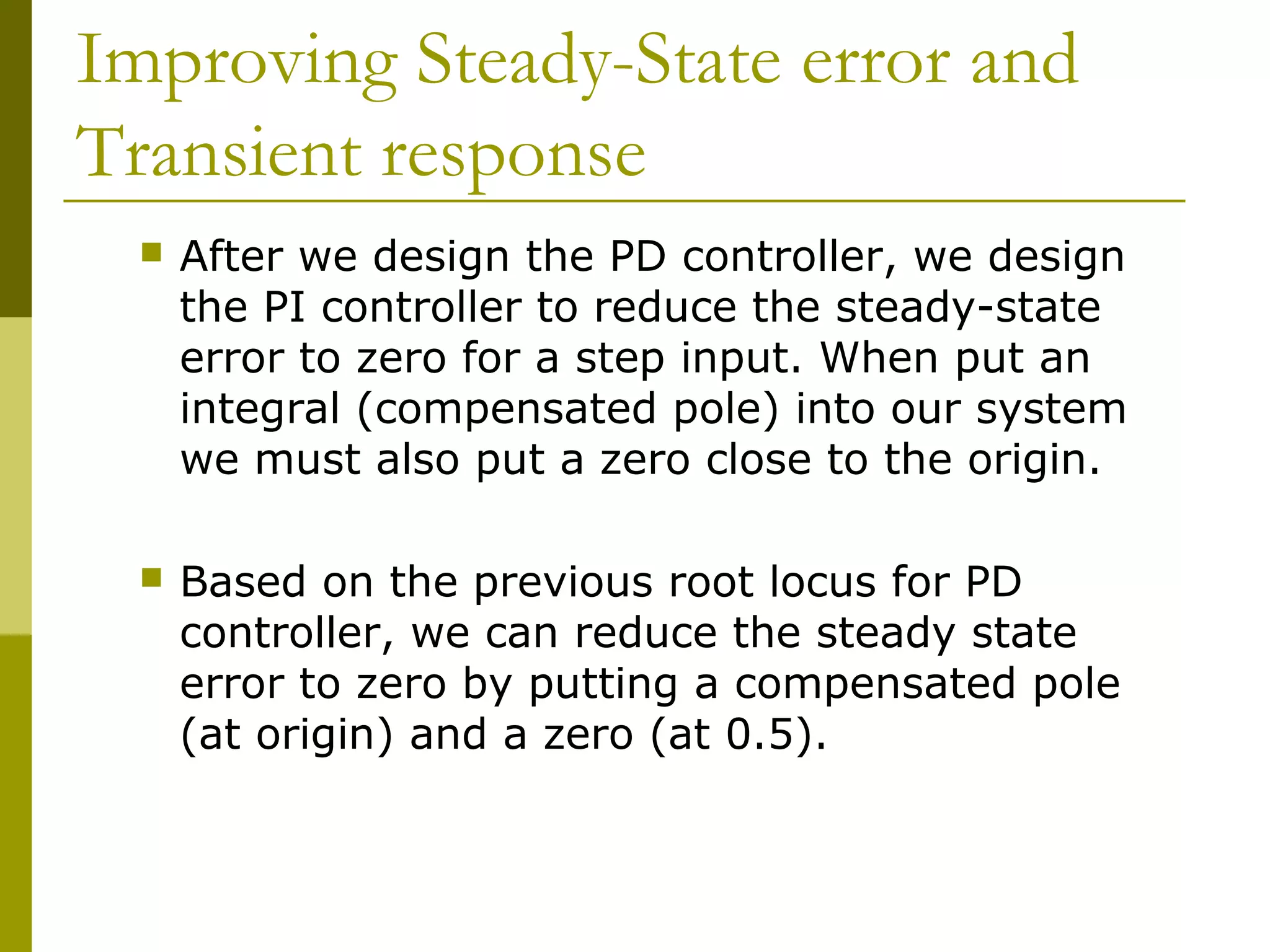 Improving Steady-State error and
Transient response


After we design the PD controller, we design
the PI controller to reduce the steady-state
error to zero for a step input. When put an
integral (compensated pole) into our system
we must also put a zero close to the origin.



Based on the previous root locus for PD
controller, we can reduce the steady state
error to zero by putting a compensated pole
(at origin) and a zero (at 0.5).

 