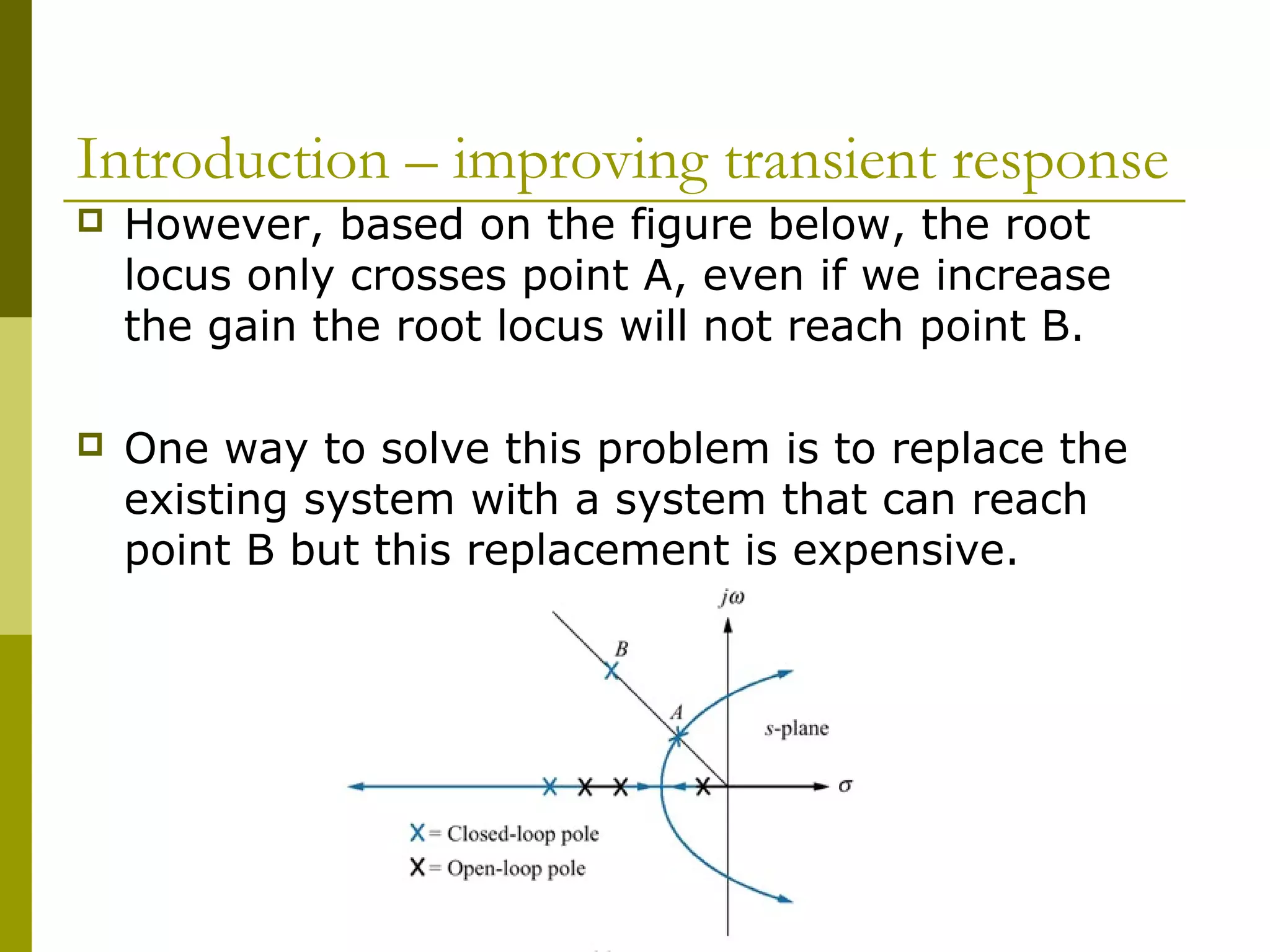 Introduction – improving transient response


However, based on the figure below, the root
locus only crosses point A, even if we increase
the gain the root locus will not reach point B.



One way to solve this problem is to replace the
existing system with a system that can reach
point B but this replacement is expensive.

 