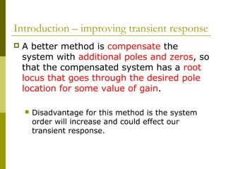 Introduction – improving transient response


A better method is compensate the
system with additional poles and zeros, so
that the compensated system has a root
locus that goes through the desired pole
location for some value of gain.


Disadvantage for this method is the system
order will increase and could effect our
transient response.

 