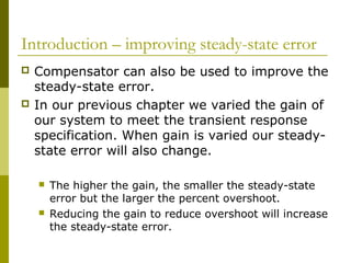 Introduction – improving steady-state error




Compensator can also be used to improve the
steady-state error.
In our previous chapter we varied the gain of
our system to meet the transient response
specification. When gain is varied our steadystate error will also change.




The higher the gain, the smaller the steady-state
error but the larger the percent overshoot.
Reducing the gain to reduce overshoot will increase
the steady-state error.

 