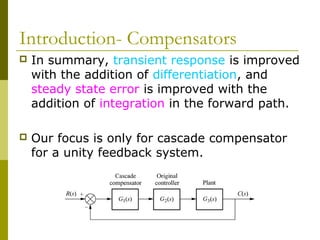 Introduction- Compensators


In summary, transient response is improved
with the addition of differentiation, and
steady state error is improved with the
addition of integration in the forward path.



Our focus is only for cascade compensator
for a unity feedback system.

 