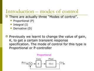 Introduction – modes of control


There are actually three “Modes of control”.






Proportional (P)
Integral (I)
Derivative (D)

Previously we learnt to change the value of gain,
K, to get a certain transient response
specification. The mode of control for this type is
Proportional or P-controller
Proportional

 