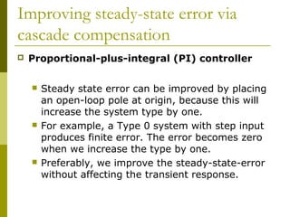 Improving steady-state error via
cascade compensation


Proportional-plus-integral (PI) controller






Steady state error can be improved by placing
an open-loop pole at origin, because this will
increase the system type by one.
For example, a Type 0 system with step input
produces finite error. The error becomes zero
when we increase the type by one.
Preferably, we improve the steady-state-error
without affecting the transient response.

 