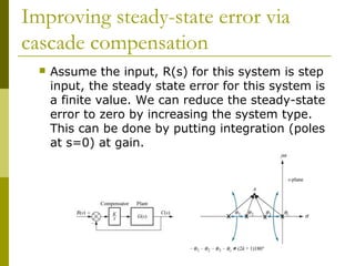 Improving steady-state error via
cascade compensation


Assume the input, R(s) for this system is step
input, the steady state error for this system is
a finite value. We can reduce the steady-state
error to zero by increasing the system type.
This can be done by putting integration (poles
at s=0) at gain.

 