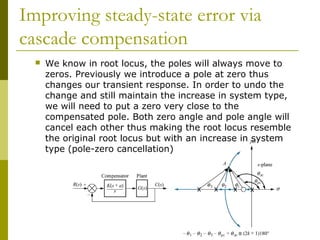 Improving steady-state error via
cascade compensation


We know in root locus, the poles will always move to
zeros. Previously we introduce a pole at zero thus
changes our transient response. In order to undo the
change and still maintain the increase in system type,
we will need to put a zero very close to the
compensated pole. Both zero angle and pole angle will
cancel each other thus making the root locus resemble
the original root locus but with an increase in system
type (pole-zero cancellation)

 