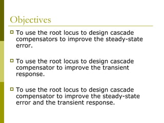 Objectives


To use the root locus to design cascade
compensators to improve the steady-state
error.



To use the root locus to design cascade
compensator to improve the transient
response.



To use the root locus to design cascade
compensator to improve the steady-state
error and the transient response.

 