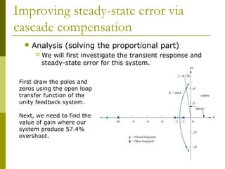 Improving steady-state error via
cascade compensation


Analysis (solving the proportional part)


We will first investigate the transient response and
steady-state error for this system.

First draw the poles and
zeros using the open loop
transfer function of the
unity feedback system.
Next, we need to find the
value of gain where our
system produce 57.4%
overshoot.

 
