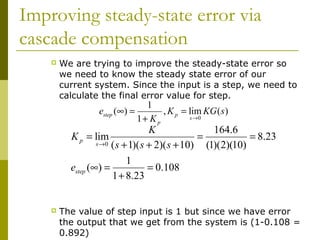 Improving steady-state error via
cascade compensation


We are trying to improve the steady-state error so
we need to know the steady state error of our
current system. Since the input is a step, we need to
calculate the final error value for step.

1
estep (∞) =
, K p = lim KG ( s )
s →0
1+ K p

K
164.6
K p = lim
=
= 8.23
s →0 ( s + 1)( s + 2)( s + 10)
(1)(2)(10)
1
estep (∞) =
= 0.108
1 + 8.23


The value of step input is 1 but since we have error
the output that we get from the system is (1-0.108 =
0.892)

 