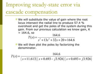 Improving steady-state error via
cascade compensation


We will substitute the value of gain where the root
locus intersect the radial line to produce 57.4 %
overshoot and get the poles of the system during this
gain. From our previous calculation we know gain, K
= 164.6, so

T ( s) =


164.6
s 3 + 13s 2 + 32s + 20 + 164.6

We will then plot the poles by factorizing the
denominator.

164.6
T (s) =
( s + 11.613) ( s + 0.693 − j3.926 ) ( s + 0.693 + j3.926 )

 