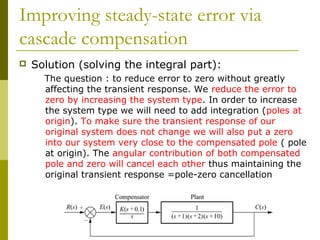 Improving steady-state error via
cascade compensation


Solution (solving the integral part):
The question : to reduce error to zero without greatly
affecting the transient response. We reduce the error to
zero by increasing the system type. In order to increase
the system type we will need to add integration (poles at
origin). To make sure the transient response of our
original system does not change we will also put a zero
into our system very close to the compensated pole ( pole
at origin). The angular contribution of both compensated
pole and zero will cancel each other thus maintaining the
original transient response =pole-zero cancellation

 