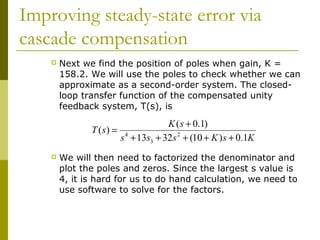Improving steady-state error via
cascade compensation


Next we find the position of poles when gain, K =
158.2. We will use the poles to check whether we can
approximate as a second-order system. The closedloop transfer function of the compensated unity
feedback system, T(s), is

T (s) =


K ( s + 0.1)
s 4 + 13s3 + 32s 2 + (10 + K ) s + 0.1K

We will then need to factorized the denominator and
plot the poles and zeros. Since the largest s value is
4, it is hard for us to do hand calculation, we need to
use software to solve for the factors.

 