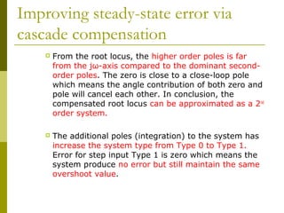 Improving steady-state error via
cascade compensation


From the root locus, the higher order poles is far
from the jω-axis compared to the dominant secondorder poles. The zero is close to a close-loop pole
which means the angle contribution of both zero and
pole will cancel each other. In conclusion, the
compensated root locus can be approximated as a 2nd
order system.



The additional poles (integration) to the system has
increase the system type from Type 0 to Type 1.
Error for step input Type 1 is zero which means the
system produce no error but still maintain the same
overshoot value.

 