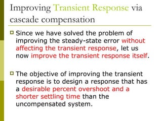 Improving Transient Response via
cascade compensation


Since we have solved the problem of
improving the steady-state error without
affecting the transient response, let us
now improve the transient response itself.



The objective of improving the transient
response is to design a response that has
a desirable percent overshoot and a
shorter settling time than the
uncompensated system.

 