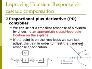 Improving Transient Response via
cascade compensation


Proportional-plus-derivative (PD)
controller




We can select a transient response of a system
by choosing an appropriate closed-loop pole
location on the s-plane.
If the point is on the root locus we can just
adjust the gain in order to meet the transient
response specification.

 