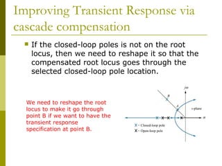 Improving Transient Response via
cascade compensation


If the closed-loop poles is not on the root
locus, then we need to reshape it so that the
compensated root locus goes through the
selected closed-loop pole location.

We need to reshape the root
locus to make it go through
point B if we want to have the
transient response
specification at point B.

 
