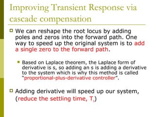 Improving Transient Response via
cascade compensation


We can reshape the root locus by adding
poles and zeros into the forward path. One
way to speed up the original system is to add
a single zero to the forward path.




Based on Laplace theorem, the Laplace form of
derivative is s, so adding an s is adding a derivative
to the system which is why this method is called
“proportional-plus-derivative controller”.

Adding derivative will speed up our system,
(reduce the settling time, Ts)

 