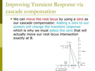 Improving Transient Response via
cascade compensation


We can move the root locus by using a zero as
our cascade compensator. Adding a zero to our
system will change the transient response
which is why we must select the zero that will
actually move our root locus intersection
exactly at B.

 