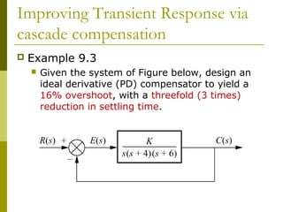 Improving Transient Response via
cascade compensation


Example 9.3


Given the system of Figure below, design an
ideal derivative (PD) compensator to yield a
16% overshoot, with a threefold (3 times)
reduction in settling time.

 