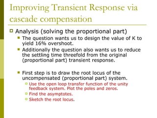 Improving Transient Response via
cascade compensation


Analysis (solving the proportional part)





The question wants us to design the value of K to
yield 16% overshoot.
Additionally the question also wants us to reduce
the settling time threefold from the original
(proportional part) transient response.
First step is to draw the root locus of the
uncompensated (proportional part) system.





Use the open loop transfer function of the unity
feedback system. Plot the poles and zeros.
Find the asymptotes.
Sketch the root locus.

 