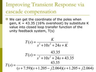 Improving Transient Response via
cascade compensation


We can get the coordinate of the poles when
gain, K = 43.35 (16% overshoot) by substitute K
value into closed loop transfer function of the
unity feedback system, T(s)

K
T (s) = 3
2
s + 10s + 24s + K
43.35
T (s) = 3
2
s + 10 s + 24 s + 43.35
43.35
T (s) =
( s + 7.59)( s + 1.205 − j 2.064)( s + 1.205 + j 2.064)

 