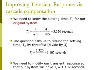 Improving Transient Response via
cascade compensation


We need to know the settling time, Ts, for our
original system.

4
4
Ts =
=
= 3.320 seconds
real 1.205


The question asks us to reduce the settling
time, Ts, by threefold (divide by 3)

3.320
Ts =
= 1.107 seconds
3


We need to modify our transient response so
that our system will have Ts = 1.107 seconds.

 