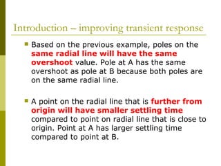 Introduction – improving transient response


Based on the previous example, poles on the
same radial line will have the same
overshoot value. Pole at A has the same
overshoot as pole at B because both poles are
on the same radial line.



A point on the radial line that is further from
origin will have smaller settling time
compared to point on radial line that is close to
origin. Point at A has larger settling time
compared to point at B.

 