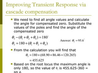 Improving Transient Response via
cascade compensation


We need to find all angle values and calculate
the angle for compensated zero. Substitute the
values of the poles and find the angle of the
compensated zero

θ3 − (θ1 + θ 2 + θ 4 ) = 180
θ3 = 180 + (θ1 + θ 2 + θ 4 )


o

Answer: θ3 = 95.6°

From the calculation you will find that

θ3 = 180 + (68.90 + 86.46 + 120.265)
= 455.625



Based on the root locus the maximum angle is
only 180, so the value of θ3 is 455.625-360 =

 
