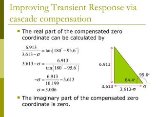 Improving Transient Response via
cascade compensation


The real part of the compensated zero
coordinate can be calculated by
6.913
= tan 180° − 95.6°
3.613 − σ
6.913
3.613 − σ =
tan 180° − 95.6°

(

(

6.913
−σ =
− 3.613
10.199
σ = 3.006


)
)

6.913
95.6º
84.4º
3.613

3.613-σ

The imaginary part of the compensated zero
coordinate is zero.

σ

 