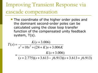 Improving Transient Response via
cascade compensation


The coordinate of the higher order poles and
the dominant second-order poles can be
calculated using the close loop transfer
function of the compensated unity feedback
system, T(s).

K ( s + 3.006)
T (s) = 3
s + 10 s 2 + (24 + K ) s + 3.006 K
K ( s + 3.006)
=
( s + 2.775)( s + 3.613 − j 6.913)( s + 3.613 + j 6.913)

 