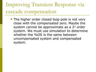 Improving Transient Response via
cascade compensation


The higher order closed loop pole is not very
close with the compensated zero. Maybe the
system cannot be approximate as a 2nd order
system. We must use simulation to determine
whether the %OS is the same between
uncompensated system and compensated
system.

 