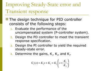 Improving Steady-State error and
Transient response


The design technique for PID controller
consists of the following steps:
1.
2.
3.
4.

Evaluate the performance of the
uncompensated system (P-controller system).
Design the PD controller to meet the transient
response specification.
Design the PI controller to yield the required
steady-state error.
Determine the gains, K1, K2, and K3.

K1 
Gc ( s ) = K 2 s + K1 = K 2  s +
÷
K2 


 