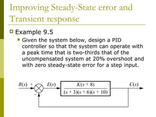 Improving Steady-State error and
Transient response


Example 9.5


Given the system below, design a PID
controller so that the system can operate with
a peak time that is two-thirds that of the
uncompensated system at 20% overshoot and
with zero steady-state error for a step input.

 
