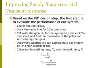 Improving Steady-State error and
Transient response


Based on the PID design step, the first step is
to evaluate the performance of our system.
Sketch the root locus.
 Draw the radial line for 20% overshoot.
 Calculate the gain, K, for the system to produce 20%
overshoot and find the coordinate of the poles and
zeros during that gain.
 Determine whether we can approximate our system
as 2nd order system or not.
 Calculate the settling time, T , and the peak time, T
s
p


Ts =

4
real

π
Tp =
imaginary

 