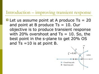 Introduction – improving transient response


Let us assume point at A produce Ts = 20
and point at B produce Ts = 10. Our
objective is to produce transient response
with 20% overshoot and Ts = 10. So, the
best point in the s-plane to get 20% OS
and Ts =10 is at point B.
ζ = 0.45

 
