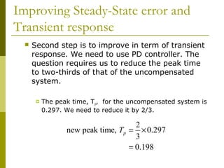 Improving Steady-State error and
Transient response


Second step is to improve in term of transient
response. We need to use PD controller. The
question requires us to reduce the peak time
to two-thirds of that of the uncompensated
system.


The peak time, Tp, for the uncompensated system is
0.297. We need to reduce it by 2/3.

2
new peak time, Tp = × 0.297
3
= 0.198

 
